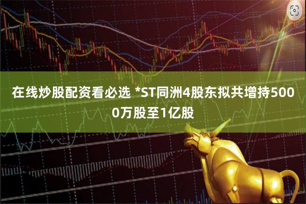 在线炒股配资看必选 *ST同洲4股东拟共增持5000万股至1亿股