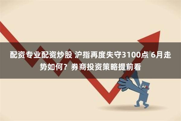 配资专业配资炒股 沪指再度失守3100点 6月走势如何？券商投资策略提前看