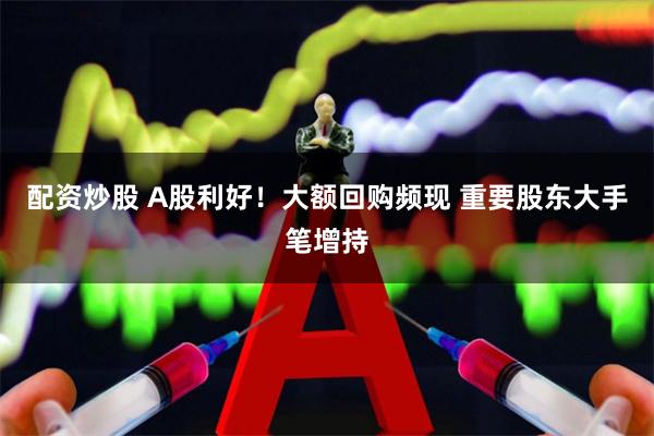 配资炒股 A股利好！大额回购频现 重要股东大手笔增持