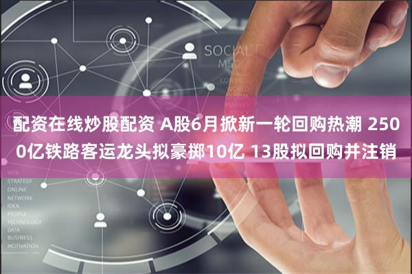 配资在线炒股配资 A股6月掀新一轮回购热潮 2500亿铁路客运龙头拟豪掷10亿 13股拟回购并注销