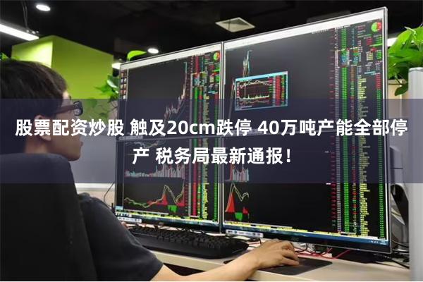 股票配资炒股 触及20cm跌停 40万吨产能全部停产 税务局最新通报！