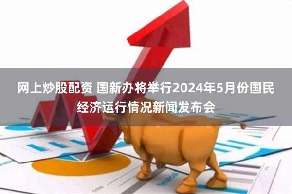 网上炒股配资 国新办将举行2024年5月份国民经济运行情况新闻发布会