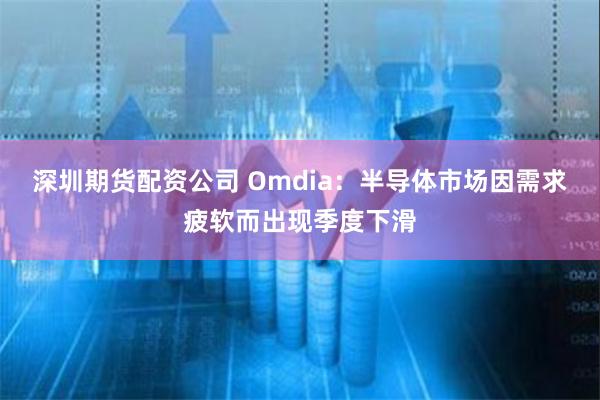 深圳期货配资公司 Omdia：半导体市场因需求疲软而出现季度下滑