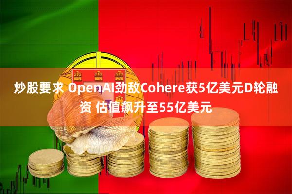 炒股要求 OpenAI劲敌Cohere获5亿美元D轮融资 估值飙升至55亿美元