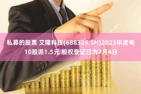 私募的股票 艾隆科技(688329.SH)2023年度每10股派1.5元 股权登记日为7月4日