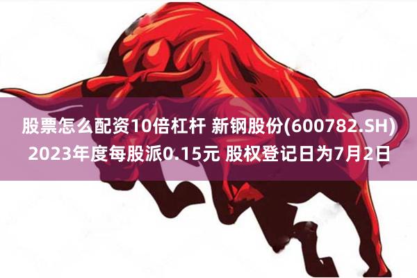 股票怎么配资10倍杠杆 新钢股份(600782.SH)2023年度每股派0.15元 股权登记日为7月2日