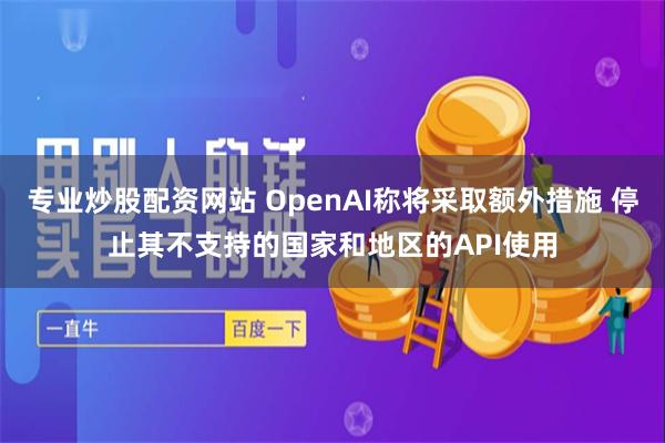 专业炒股配资网站 OpenAI称将采取额外措施 停止其不支持的国家和地区的API使用