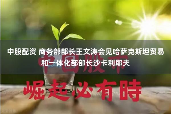 中股配资 商务部部长王文涛会见哈萨克斯坦贸易和一体化部部长沙卡利耶夫