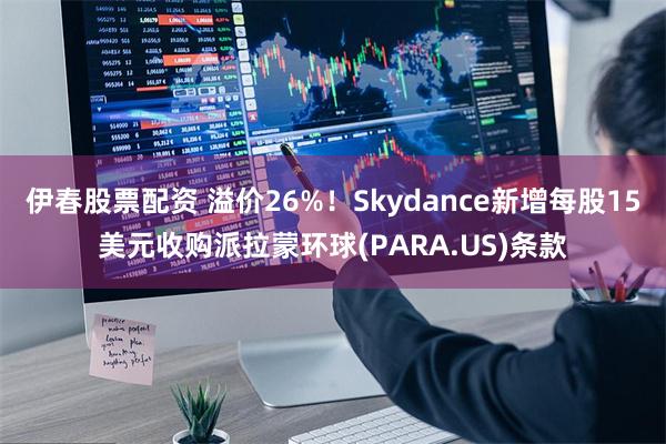 伊春股票配资 溢价26%！Skydance新增每股15美元收购派拉蒙环球(PARA.US)条款