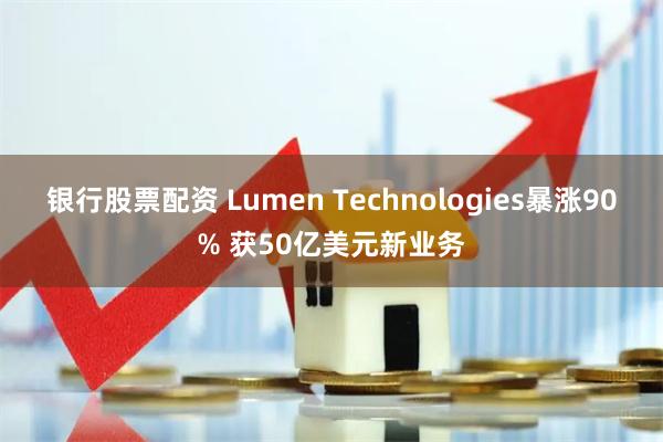 银行股票配资 Lumen Technologies暴涨90% 获50亿美元新业务