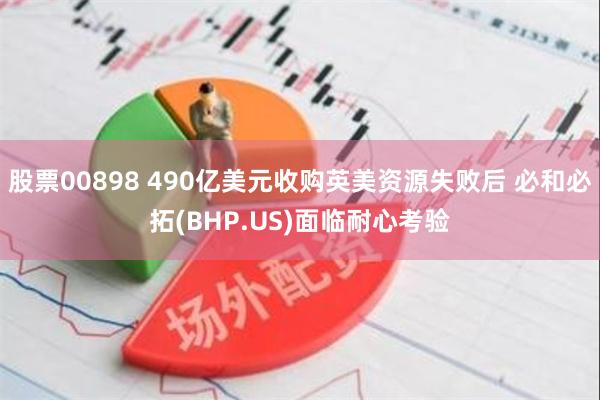 股票00898 490亿美元收购英美资源失败后 必和必拓(BHP.US)面临耐心考验