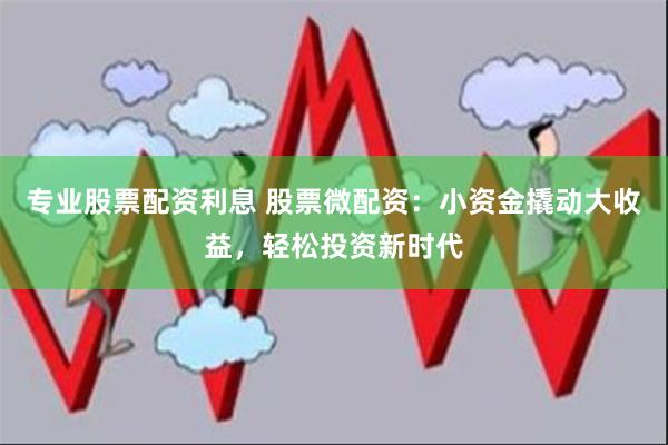 专业股票配资利息 股票微配资：小资金撬动大收益，轻松投资新时代