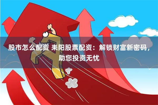 股市怎么配资 耒阳股票配资：解锁财富新密码，助您投资无忧