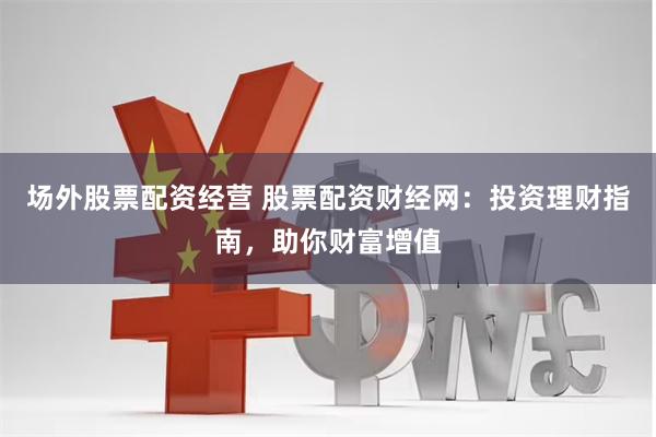 场外股票配资经营 股票配资财经网：投资理财指南，助你财富增值