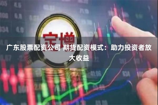 广东股票配资公司 期货配资模式：助力投资者放大收益