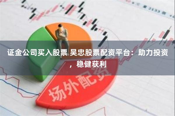 证金公司买入股票 吴忠股票配资平台：助力投资，稳健获利