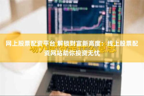 网上股票配资平台 解锁财富新高度：线上股票配资网站助你投资无忧