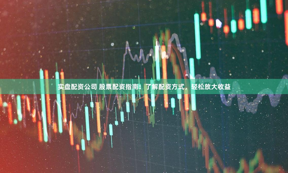 实盘配资公司 股票配资指南：了解配资方式，轻松放大收益