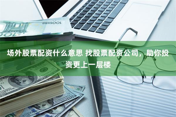 场外股票配资什么意思 找股票配资公司，助你投资更上一层楼