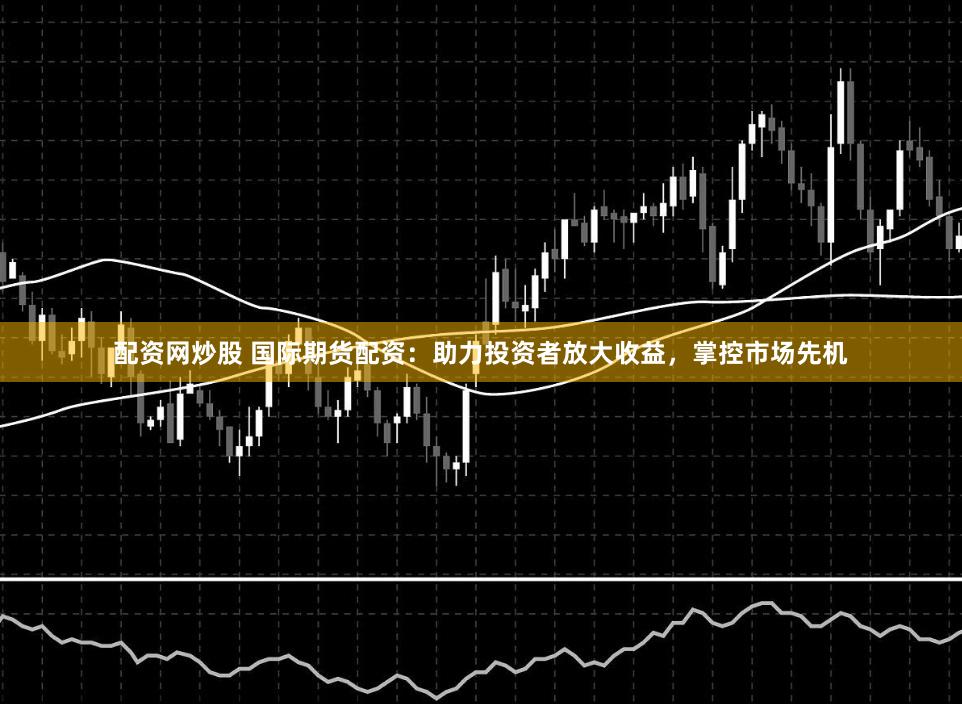 配资网炒股 国际期货配资：助力投资者放大收益，掌控市场先机