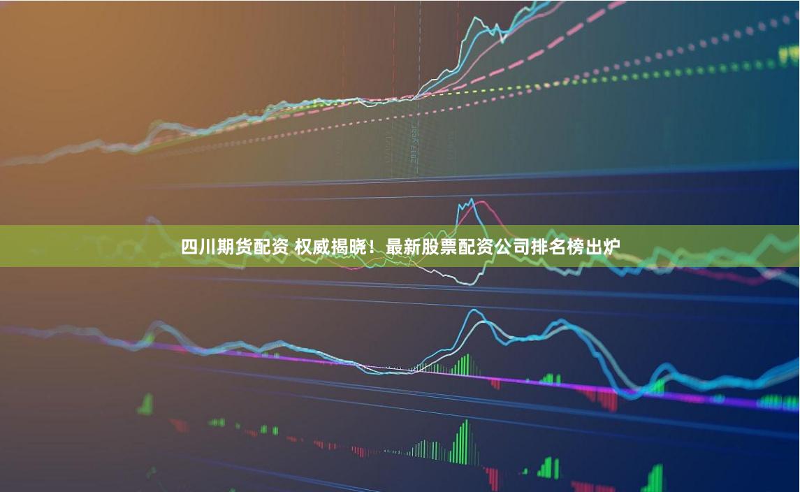 四川期货配资 权威揭晓！最新股票配资公司排名榜出炉