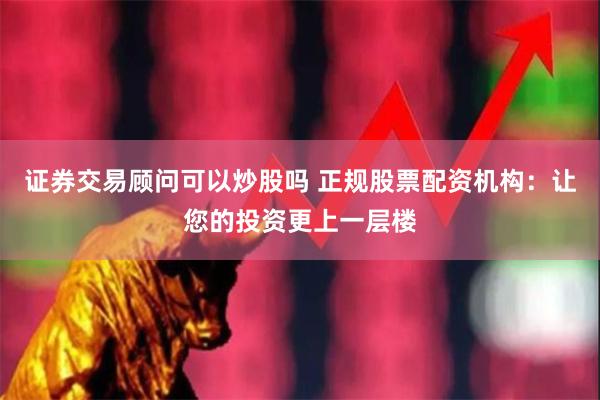 证券交易顾问可以炒股吗 正规股票配资机构：让您的投资更上一层楼