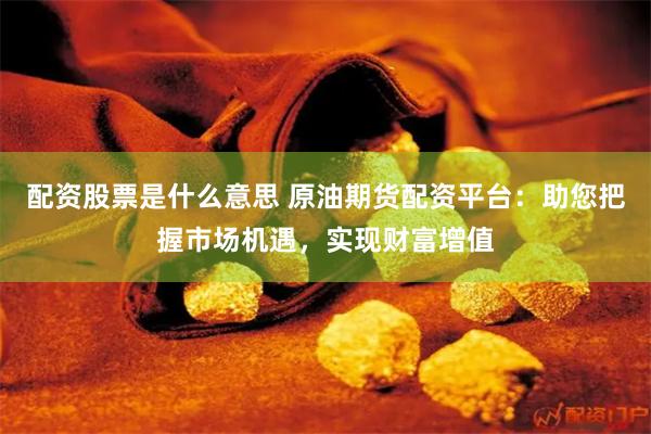 配资股票是什么意思 原油期货配资平台：助您把握市场机遇，实现财富增值