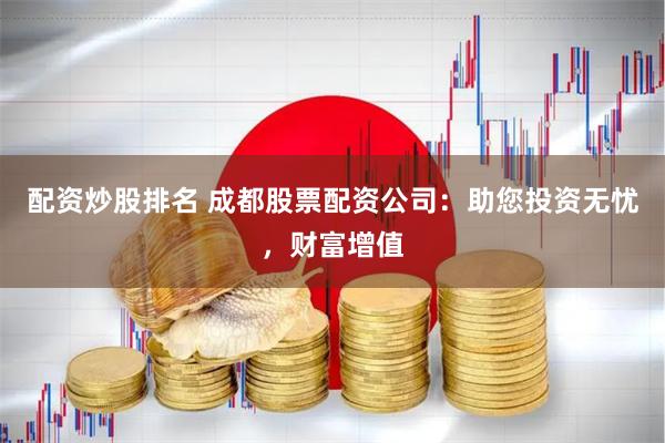 配资炒股排名 成都股票配资公司：助您投资无忧，财富增值