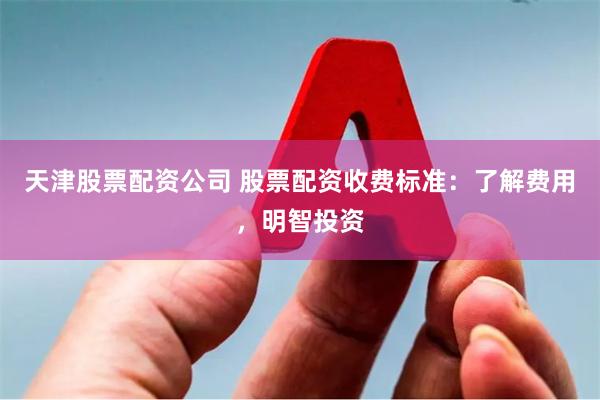 天津股票配资公司 股票配资收费标准:了解费用,明智投资