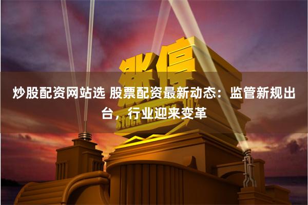 炒股配资网站选 股票配资最新动态：监管新规出台，行业迎来变革