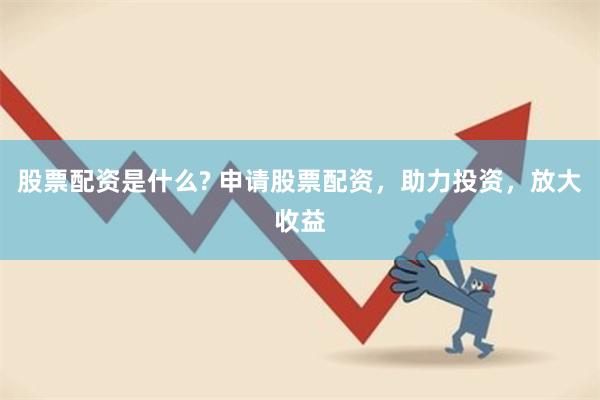 股票配资是什么? 申请股票配资，助力投资，放大收益