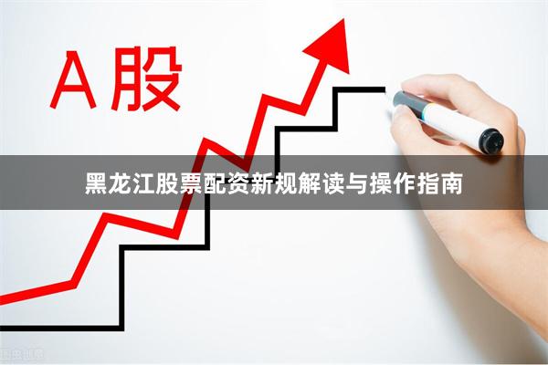 黑龙江股票配资新规解读与操作指南