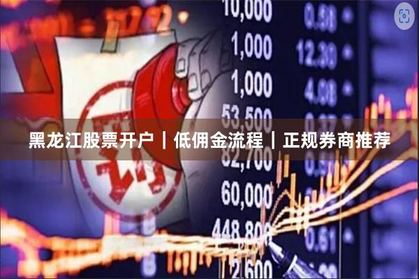 黑龙江股票开户｜低佣金流程｜正规券商推荐