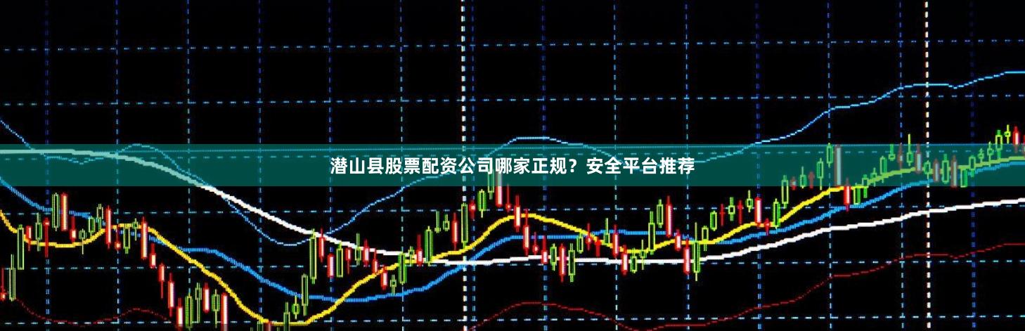 潜山县股票配资公司哪家正规？安全平台推荐