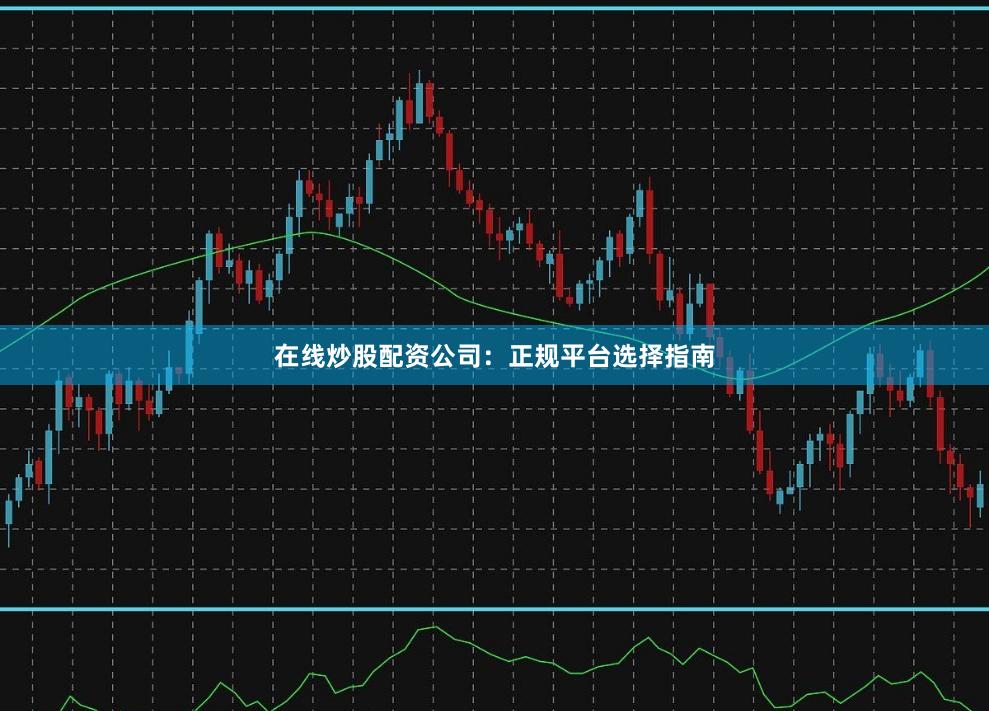 在线炒股配资公司：正规平台选择指南