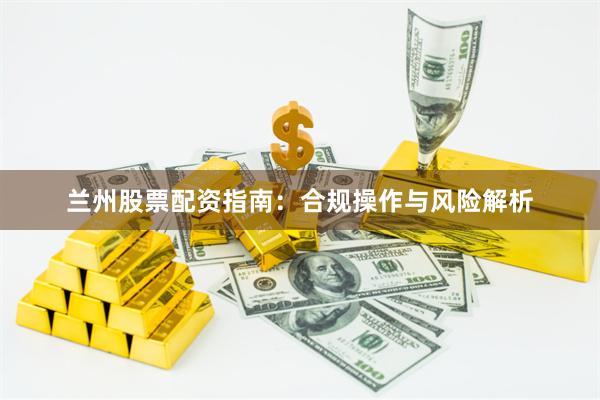 兰州股票配资指南：合规操作与风险解析