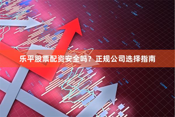 乐平股票配资安全吗？正规公司选择指南