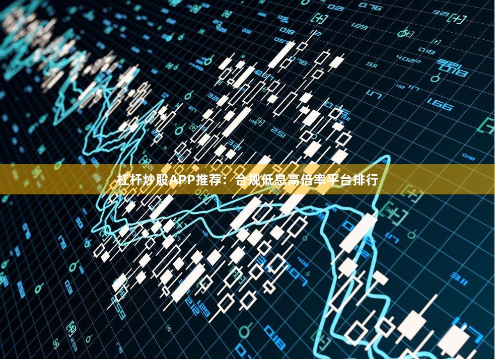 杠杆炒股APP推荐：合规低息高倍率平台排行